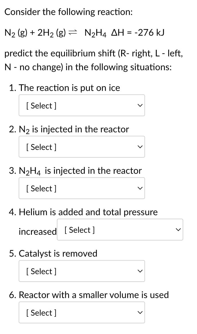 **Understanding Equilibrium Shifts in Chemical Reactions**

Consider the following reaction at equilibrium:

\[ N_2 (g) + 2H_2 (g) \rightleftharpoons N_2H_4 \quad \Delta H = -276 \, \text{kJ} \]

This reaction is exothermic as indicated by the negative enthalpy change (ΔH = -276 kJ). 

**Predict the equilibrium shift (R- right, L - left, N - no change) in the following situations:**

1. **The reaction is put on ice**
   - [ Select ]

2. **N₂ is injected in the reactor**
   - [ Select ]

3. **N₂H₄ is injected in the reactor**
   - [ Select ]

4. **Helium is added and total pressure increased**
   - [ Select ]

5. **Catalyst is removed**
   - [ Select ]

6. **Reactor with a smaller volume is used**
   - [ Select ]

### Explanation

For each situation, consider Le Chatelier's Principle, which states that if a dynamic equilibrium is disturbed by changing the conditions, the position of equilibrium moves to counteract the change.

1. **The reaction is put on ice:**
   Cooling an exothermic reaction will shift the equilibrium to the right (towards products) to produce more heat, compensating for the decrease in temperature.

2. **N₂ is injected in the reactor:**
   Adding more of a reactant like \( N_2 \) will shift the equilibrium to the right (towards products) to consume the added reactant.

3. **N₂H₄ is injected in the reactor:**
   Adding more of a product, \( N_2H_4 \), will shift the equilibrium to the left (towards reactants) to consume the added product.

4. **Helium is added and total pressure increased:**
   Helium is an inert gas and does not participate in the reaction. Adding an inert gas at constant volume does not affect the partial pressures of the reactants and products, hence equilibrium does not shift.

5. **Catalyst is removed:**
   Removing a catalyst does not shift the equilibrium; it only affects the rate at which equilibrium is reached.

6. **Reactor with a smaller volume is used:**
   Decreasing the volume increases the pressure. For reactions involving gases, the equilibrium