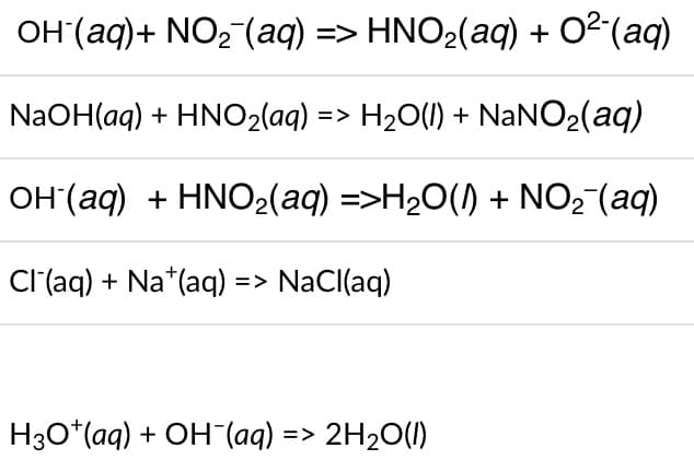 OH (aq) + NO₂ (aq) => HNO₂(aq) + 0² (aq)
NaOH(aq) + HNO₂(aq) => H₂O(l) + NaNO₂(aq)
OH(aq) + HNO₂(aq) =>H₂O(l) + NO₂ (aq)
Cl(aq) + Na+ (aq) => NaCl(aq)
H3O+ (aq) + OH(aq) => 2H₂O(l)