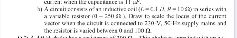 current when the capacitance is 11 µF.
b) A circuit consists of an inductive coil (L = 0.1 H, R= 10 2) in series with
a variable resistor (0 250 2). Draw to scale the locus of the current
vector when the circuit is connected to 230-V, 50-Hz supply mains and
the resistor is varied between 0 and 100 2.
hoo
rocicton00 of 20 00
This obo
ic cur
