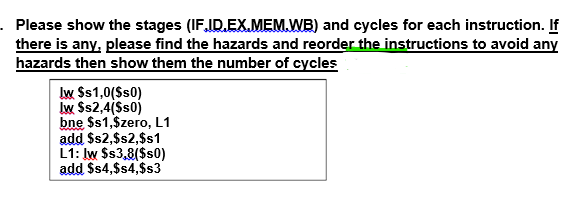 . Please show the stages (IF,ID.EX.MEM.WB) and cycles for each instruction. If
there is any, please find the hazards and reorder the instructions to avoid any
hazards then show them the number of cycles
Iw $s1,0($s0)
Iw $s2,4(Ss0)
bne $s1,$zero, L1
add $s2,$s2,$s1
L1: Iw $s3,8($s0)
add $4,$s4,$s3
