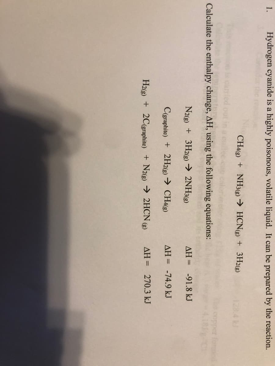 1.
Hydrogen cyanide is a highly poisonous, volatile liquid. It can be prepared by the reaction.
CH4(g) + NH3(g) → HCN(g) + 3H2(g)
Calculate the enthalpy change, AH, using the following equations:
copper forme
N2(g) + 3H2(g) → 2NH3(g)
AH = -91.8 kJ
C(graphite) + 2H2(g) → CH4(g)
AH = -74.9 kJ
H2(g) + 2C(graphite) + N2(g) → 2HCN (g)
AH = 270.3 kJ
