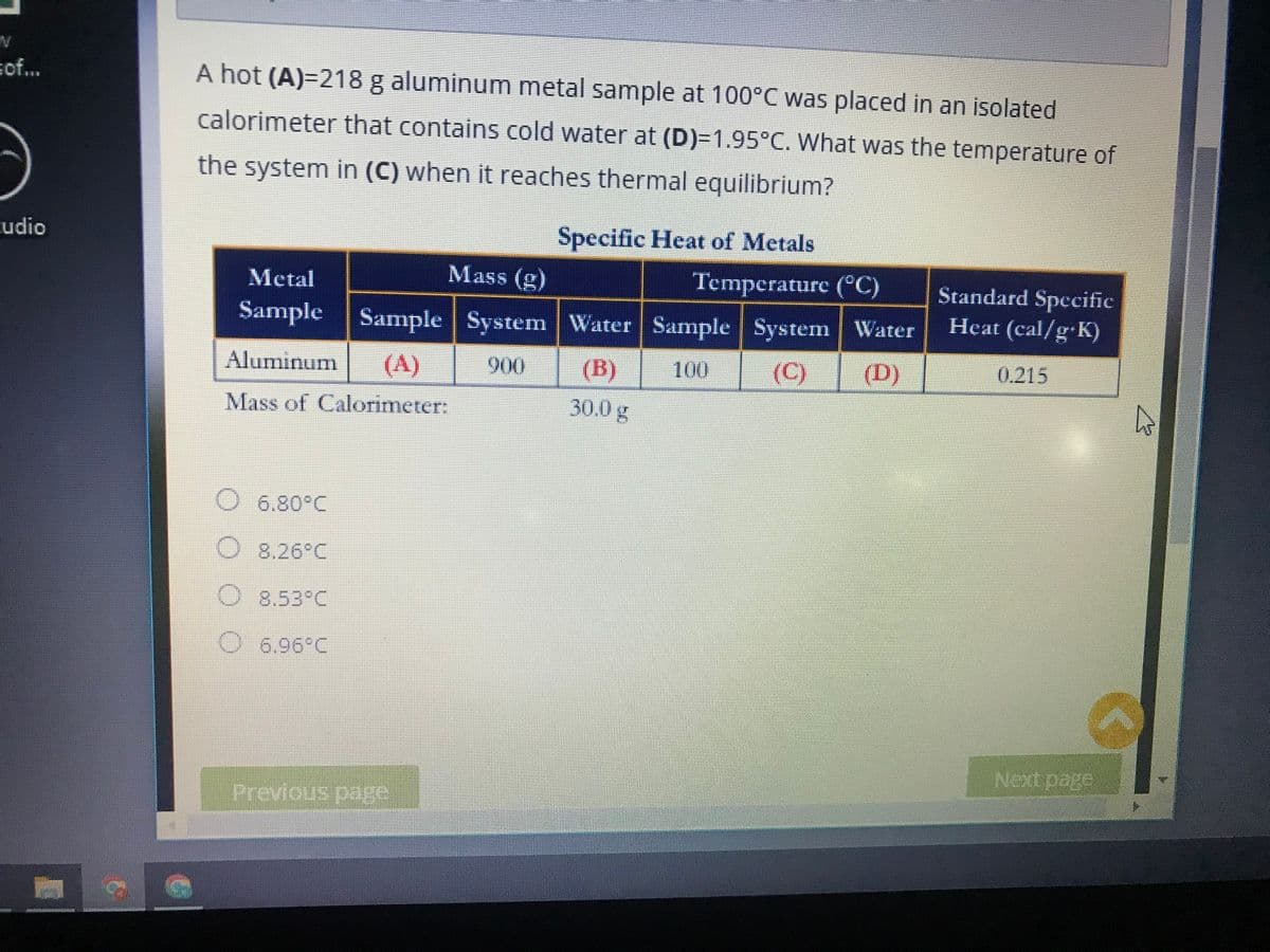 W
sof...
udio
A hot (A)=218 g aluminum metal sample at 100°C was placed in an isolated
calorimeter that contains cold water at (D)=1.95°C. What was the temperature of
the system in (C) when it reaches thermal equilibrium?
Specific Heat of Metals
Mass (g)
Metal
Temperature (°C)
Standard Specific
Sample Sample System
Water Sample System Water
Heat (cal/g.K)
Aluminum (A)
900
(B)
100
(C)
0.215
(D)
Mass of Calorimeter:
30.0 g
O 6.80°C
O 8,26°C
O 8.53°C
O 6.96°C
Next page
Previous page