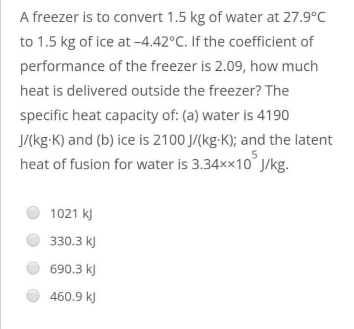 A freezer is to convert 1.5 kg of water at 27.9°C
to 1.5 kg of ice at -4.42°C. If the coefficient of
performance of the freezer is 2.09, how much
heat is delivered outside the freezer? The
specific heat capacity of: (a) water is 4190
J/(kg-K) and (b) ice is 2100 J/(kg-K); and the latent
heat of fusion for water is 3.34××10 J/kg.
5
1021 kJ
330.3 kJ
690.3 kl
460.9 kJ