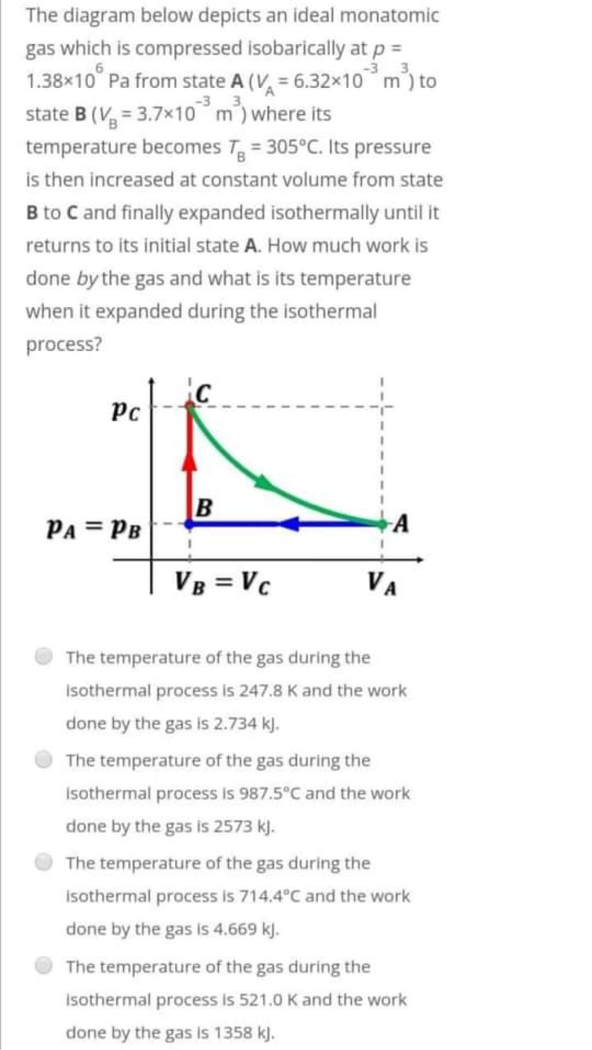 The diagram below depicts an ideal monatomic
gas which is compressed isobarically at p =
1.38×10° Pa from state A (V = 6.32×10 m³) to
6
3
3
state B (V=3.7x10 m³) where its
temperature becomes T = 305°C. Its pressure
is then increased at constant volume from state
B to C and finally expanded isothermally until it
returns to its initial state A. How much work is
done by the gas and what is its temperature
when it expanded during the isothermal
process?
C
Pc
B
PA = PB
A
VB = VC
VA
The temperature of the gas during the
Isothermal process is 247.8 K and the work
done by the gas is 2.734 kJ.
The temperature of the gas during the
isothermal process is 987.5°C and the work.
done by the gas is 2573 kl.
The temperature of the gas during the
isothermal process is 714.4°C and the work
done by the gas is 4.669 kJ.
The temperature of the gas during the
isothermal process is 521.0 K and the work
done by the gas is 1358 kJ.