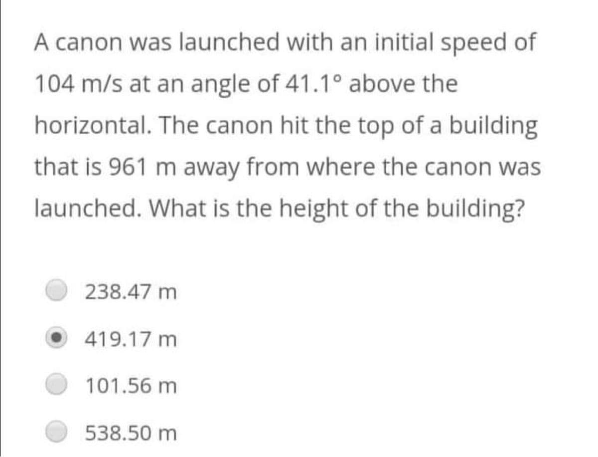 A canon was launched with an initial speed of
104 m/s at an angle of 41.1° above the
horizontal. The canon hit the top of a building
that is 961 m away from where the canon was
launched. What is the height of the building?
238.47 m
419.17 m
101.56 m
538.50 m