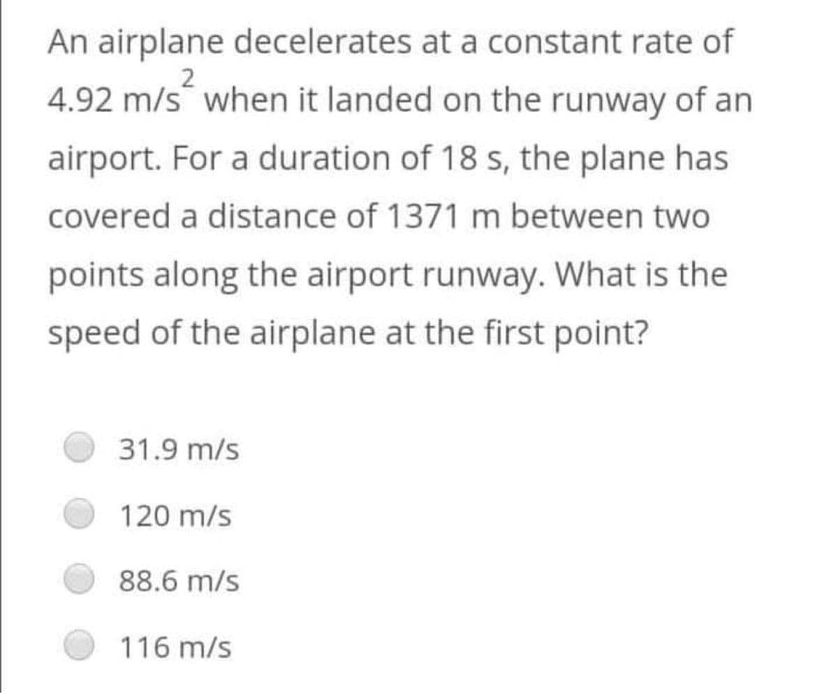 An airplane decelerates at a constant rate of
4.92 m/s when it landed on the runway of an
airport. For a duration of 18 s, the plane has
covered a distance of 1371 m between two
points along the airport runway. What is the
speed of the airplane at the first point?
31.9 m/s
120 m/s
88.6 m/s
116 m/s