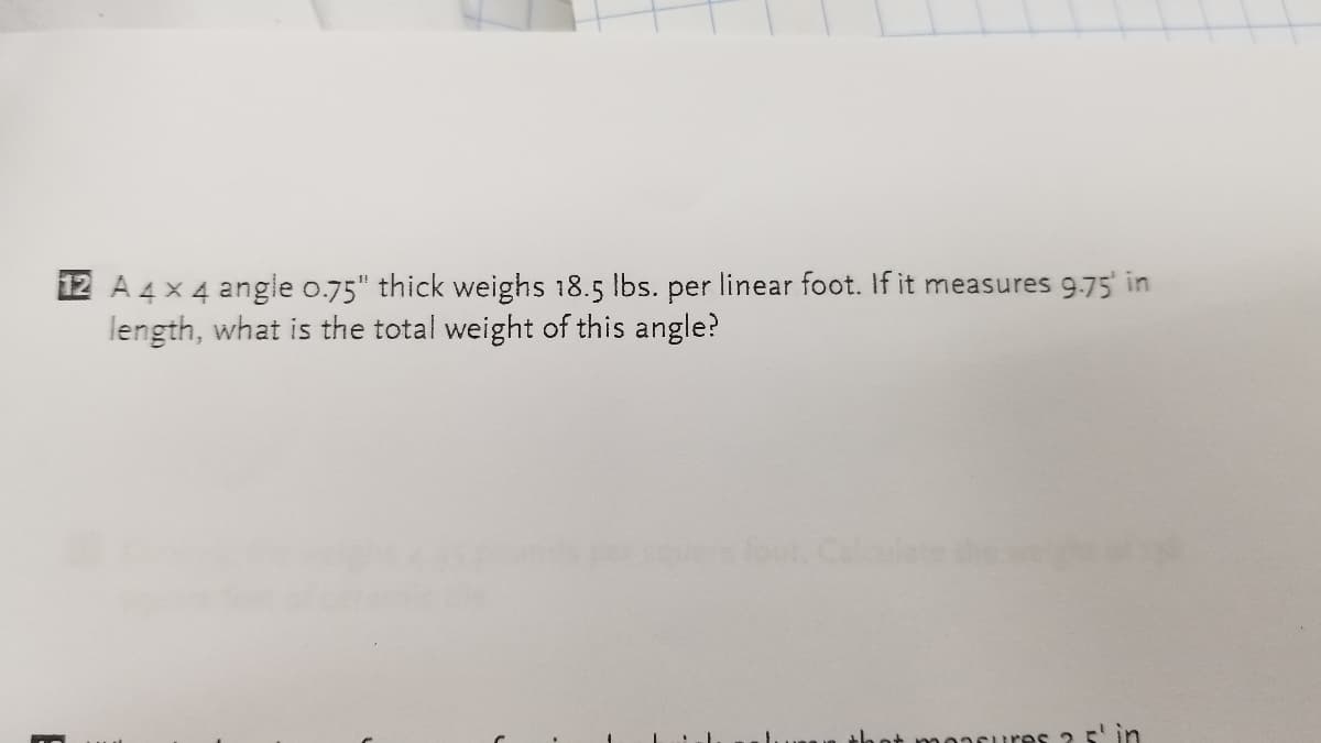 12 A 4 x 4 angle 0.75" thick weighs 18.5 lbs. per linear foot. If it measures 9.75' in
length, what is the total weight of this angle?
oncures? 5' in