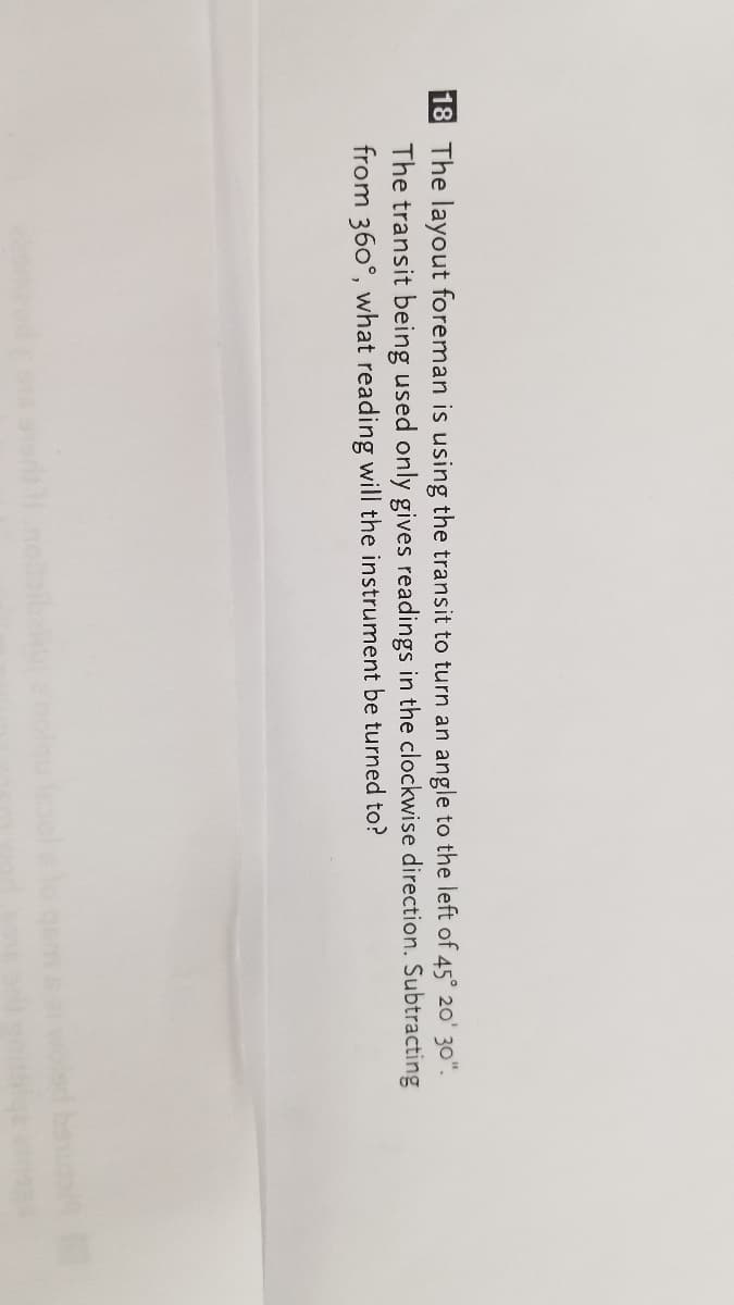 18 The layout foreman is using the transit to turn an angle to the left of 45° 20' 30".
The transit being used only gives readings in the clockwise direction. Subtracting
from 360°, what reading will the instrument be turned to?
be
