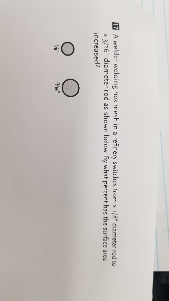 17 A welder welding hex mesh in a refinery switches from a 1/8" diameter rod to
a 3/16" diameter rod as shown below. By what percent has the surface area
increased?
/"
16"
