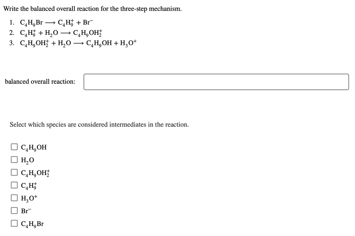 Write
the balanced overall reaction for the three-step mechanism.
1. C₂H,Br→→→→ C₂H+ Br¯
2. C₂H+H₂O → C₂H₂OH₂
3. C₂H₂OH + H₂O → C₂H₂OH + H₂O+
balanced overall reaction:
Select which species are considered intermediates in the reaction.
□ C₂H, OH
□ H₂O
2
☐ C₂H, OH₂
C₂H
□ H₂O+
Br
□ C₂H, Br