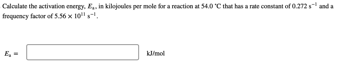 Calculate the activation energy, Ea, in kilojoules per mole for a reaction at 54.0 °C that has a rate constant of 0.272 s¯¹ and a
frequency factor of 5.56 × 10¹¹ s-¹.
Ea
=
kJ/mol