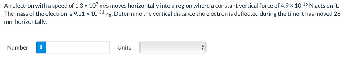 An electron with a speed of 1.3 × 107 m/s moves horizontally into a region where a constant vertical force of 4.9 × 10-¹6 N acts on it.
The mass of the electron is 9.11 × 10-³1 kg. Determine the vertical distance the electron is deflected during the time it has moved 28
mm horizontally.
Number
Units