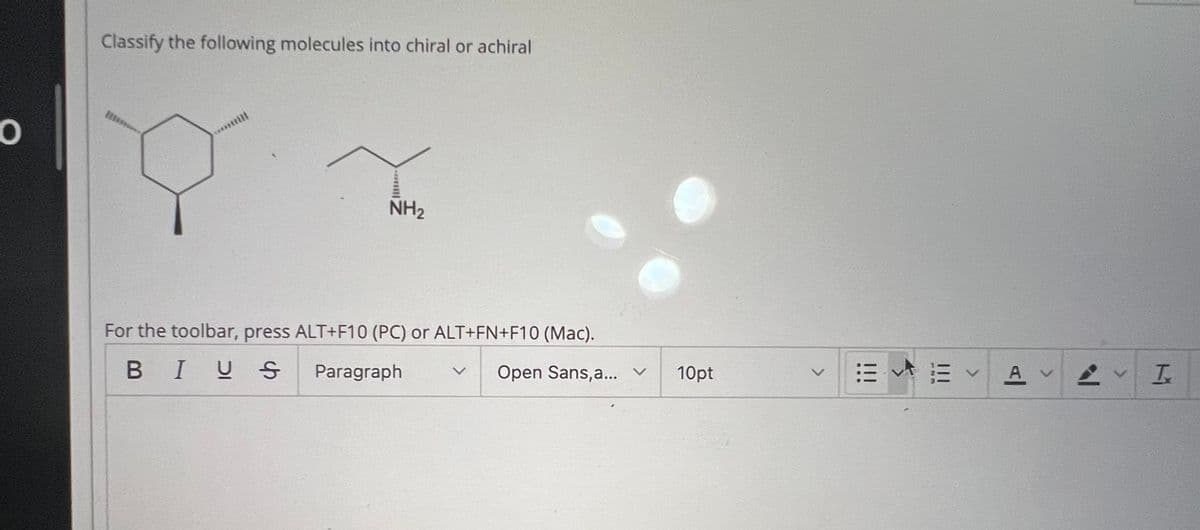 O
Classify the following molecules into chiral or achiral
NH2
Open Sans, a... v
10pt
For the toolbar, press ALT+F10 (PC) or ALT+FN+F10 (Mac).
BIUS
Paragraph
>
!!!
V
AI