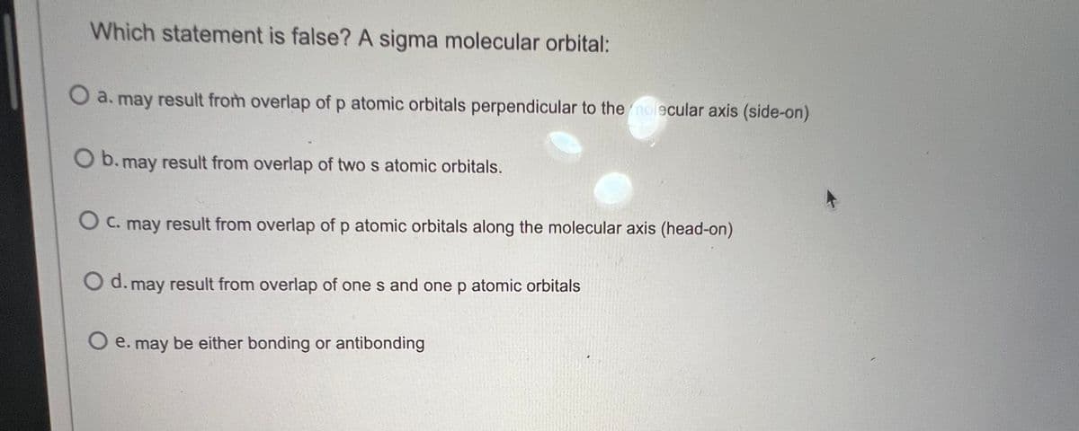 Which statement is false? A sigma molecular orbital:
O a. may result from overlap of p atomic orbitals perpendicular to the molecular axis (side-on)
O b. may result from overlap of two s atomic orbitals.
O c. may result from overlap of p atomic orbitals along the molecular axis (head-on)
Od. may result from overlap of ones and one p atomic orbitals
e. may be either bonding or antibonding