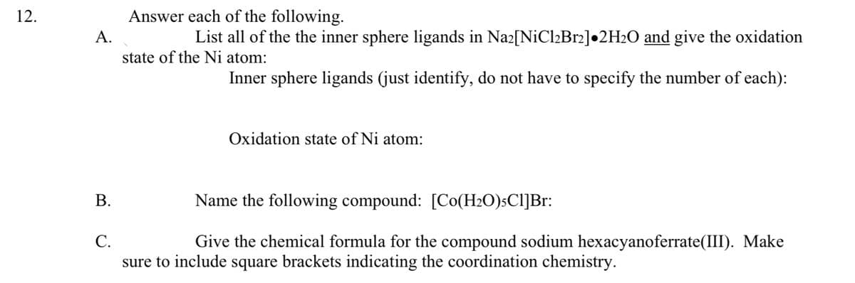 12.
A.
Answer each of the following.
List all of the the inner sphere ligands in Na2[NiCl2Br2]•2H2O and give the oxidation
state of the Ni atom:
Inner sphere ligands (just identify, do not have to specify the number of each):
B.
C.
Oxidation state of Ni atom:
Name the following compound: [Co(H2O)5C1]Br:
Give the chemical formula for the compound sodium hexacyanoferrate(III). Make
sure to include square brackets indicating the coordination chemistry.