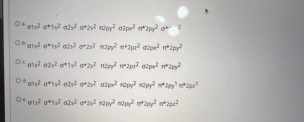 Oa. 01s² σ*1s2 02s2 o*2s2 n2pу2 02px² π*2py2 σ* 2
Ob. 01s2 0*1s2 02s2 σ*2s2 π2ру2 π*2pz2 02px² π*2py2
C.
Oc. 01s2 02s² o*1s² σ*2s² П2ру² π*2pz² σ2px² π*2py2
.1
Od. 01s2 0*1s2 02s2 σ*2s2 02px2 n2pу2 П2pу2 П*2pу1 π*2pz1
e. 01s² o*1s2 02s² o*2s2 П2pу² П2pу² π*2ру² П*2pz²