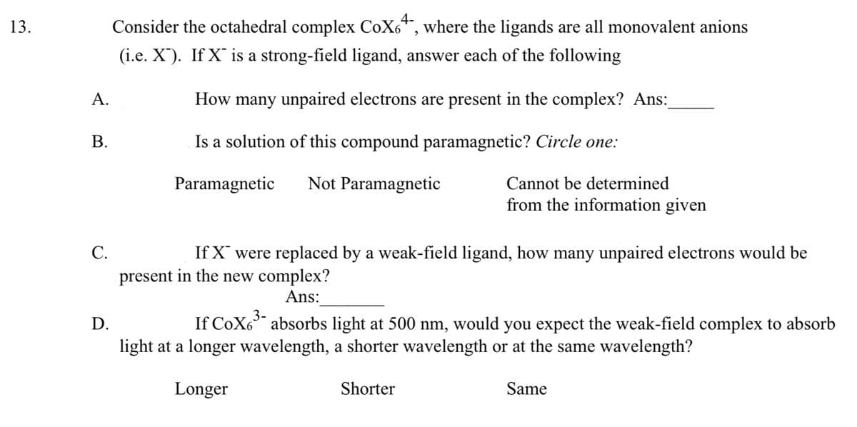 13.
A.
B.
C.
D.
Consider the octahedral complex CoX64, where the ligands are all monovalent anions
(i.e. X). If X is a strong-field ligand, answer each of the following
How many unpaired electrons are present in the complex? Ans:
Is a solution of this compound paramagnetic? Circle one:
Paramagnetic
Not Paramagnetic
Cannot be determined
from the information given
If X were replaced by a weak-field ligand, how many unpaired electrons would be
present in the new complex?
Ans:
If CoX6³ absorbs light at 500 nm, would you expect the weak-field complex to absorb
light at a longer wavelength, a shorter wavelength or at the same wavelength?
Longer
Shorter
Same