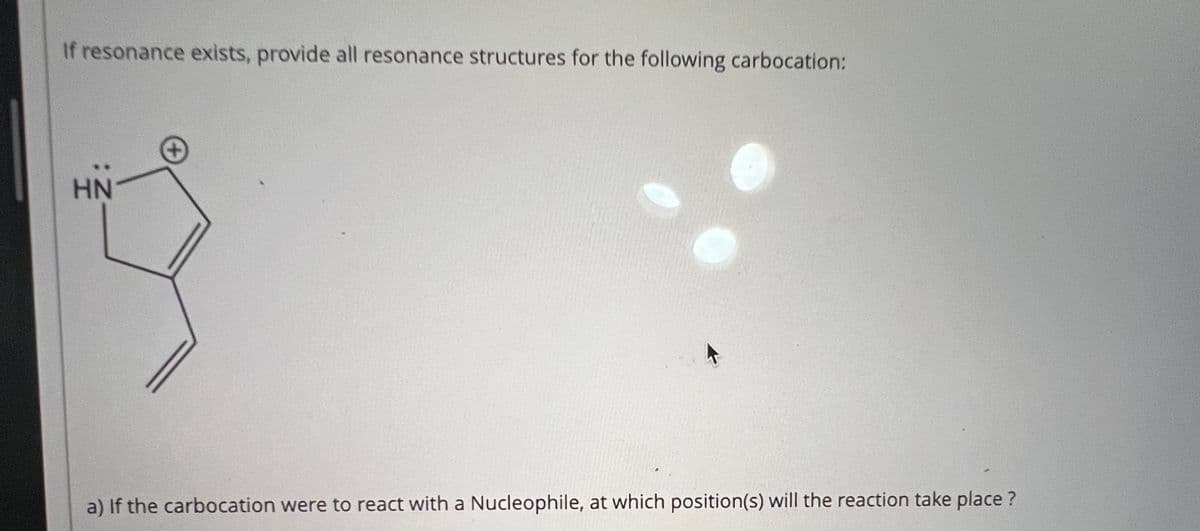 If resonance exists, provide all resonance structures for the following carbocation:
HN
a) If the carbocation were to react with a Nucleophile, at which position(s) will the reaction take place?