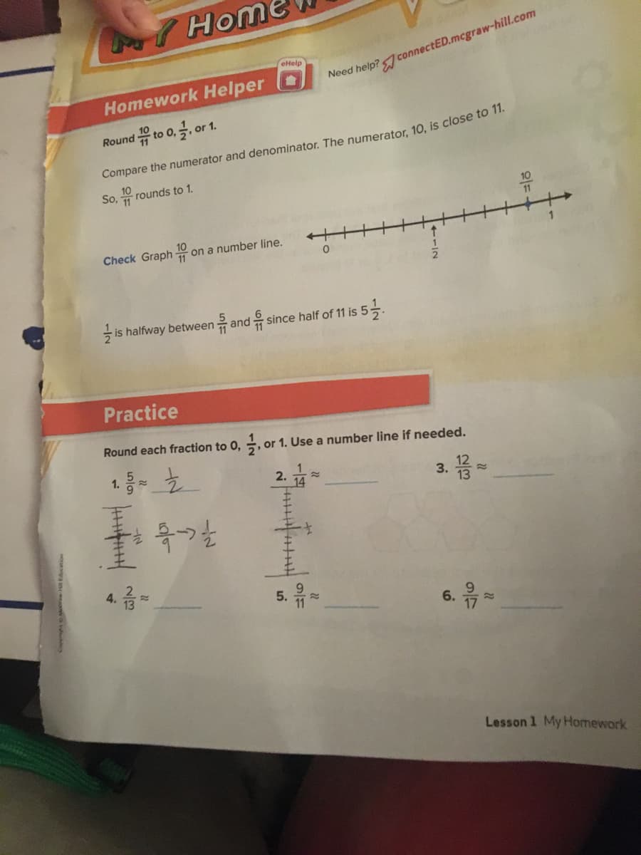 Home
eHelp
Need help?connectED.mcgraw-hill.com
Homework Helper
Round 유 to 0, 글, or
Compare the numerator and denominator. The numerator, 10, is close to 1
So, rounds to 1.
10
11
Check Graph
10
on a number line.
- is halfway between
류 and
since half of 11 is 5–.
Practice
Round each fraction to 0, , or 1. Use a number line if needed.
1.
1
2.
3.
13
4.
5.
11
6.
Lesson 1 My Homework
