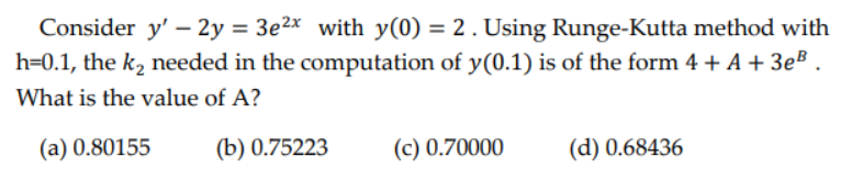 Consider y' - 2y = 3e2x with y(0) = 2. Using Runge-Kutta method with
h=0.1, the k₂ needed in the computation of y(0.1) is of the form 4 + A + 3eB
What is the value of A?
(a) 0.80155
(b) 0.75223
(c) 0.70000
(d) 0.68436