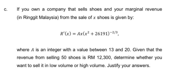 If you own a company that sells shoes and your marginal revenue
C.
(in Ringgit Malaysia) from the sale of x shoes is given by:
R'(x) = Ax(x² + 26191)-2/3,
where A is an integer with a value between 13 and 20. Given that the
revenue from selling 50 shoes is RM 12,300, determine whether you
want to sell it in low volume or high volume. Justify your answers.
