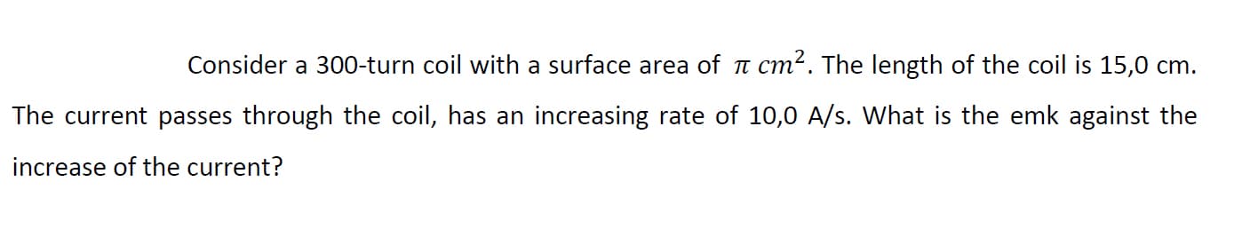 Consider a 300-turn coil with a surface area of a cm?. The length of the coil is 15,0 cm.
The current passes through the coil, has an increasing rate of 10,0 A/s. What is the emk against the
increase of the current?
