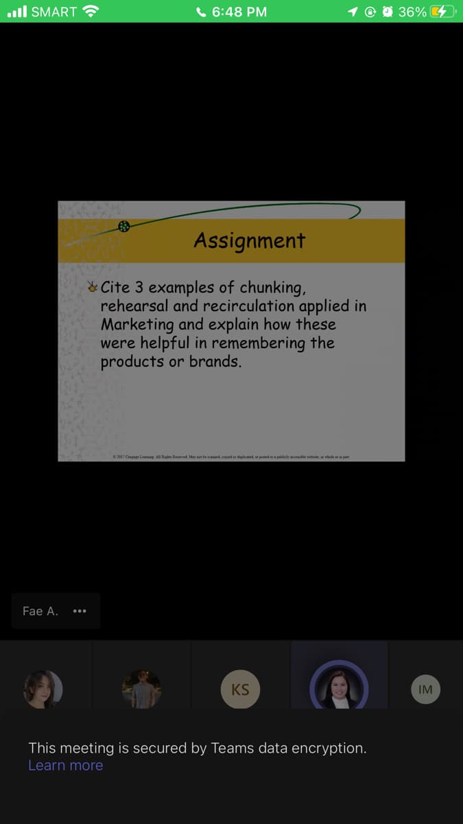 ull SMART ?
6 6:48 PM
1 © 0 36% 4
Assignment
& Cite 3 examples of chunking,
rehearsal and recirculation applied in
Marketing and explain how these
were helpful in remembering the
products or brands.
e 2017 Cenpage Leaming All Rigl Resened Mey ner be saed copied ar duplicd or posted plicly acele webite, in whele or in pan
Fae A.
KS
IM
This meeting is secured by Teams data encryption.
Learn more
