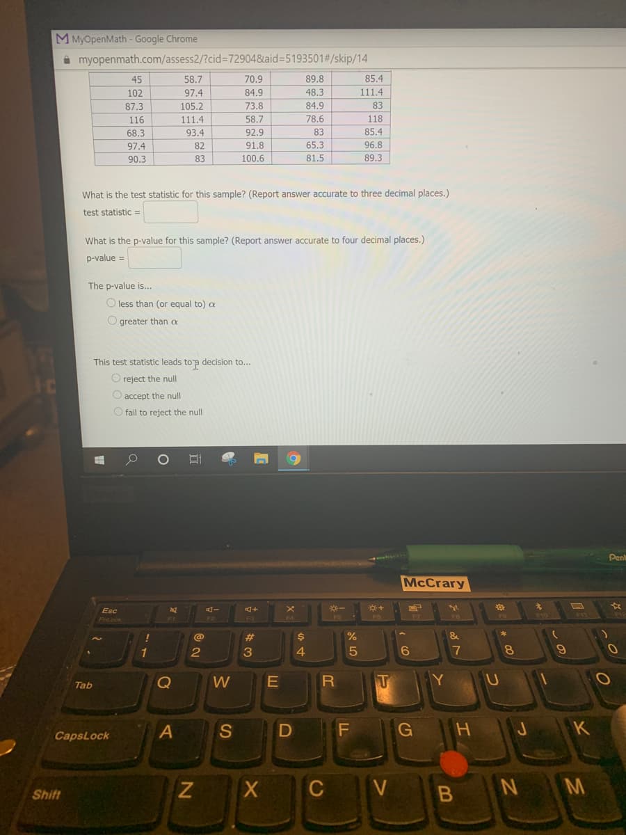 M MyOpenMath - Google Chrome
i myopenmath.com/assess2/?cid%3D72904&aid%3D5193501#/skip/14
45
58.7
70.9
89.8
85.4
102
97.4
84.9
48.3
111.4
87.3
105.2
73.8
84.9
83
116
111.4
58.7
78.6
118
68.3
93.4
92.9
83
85.4
97.4
82
91.8
65.3
96.8
90.3
83
100.6
81.5
89.3
What is the test statistic for this sample? (Report answer accurate to three decimal places.)
test statistic =
What is the p-value for this sample? (Report answer accurate to four decimal places.)
p-value =
The p-value is...
O less than (or equal to)
O greater than oe
This test statistic leads top decision to...
O reject the null
O accept the null
fail to reject the null
Pen
McCrary
Esc
F5
F7
F10
Fnt.ock
@
$4
&
1
2
4.
17
8.
Tab
Q
W
A
S
G
H
K
CapsLock
X
C V
B N M
Shift
%#3
