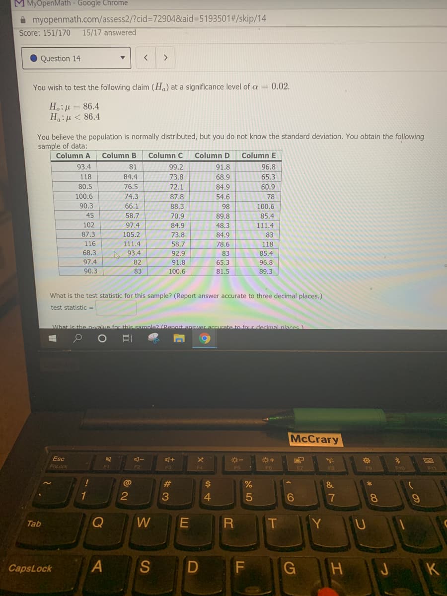 M MyÖpenMath - Google Chrome
A myopenmath.com/assess2/?cid%3=72904&aid=D5193501#/skip/14
Score: 151/170
15/17 answered
Question 14
>
You wish to test the following claim (Ha) at a significance level of a = 0.02.
H,:µ = 86.4
Ha:u < 86.4
You believe the population is normally distributed, but you do not know the standard deviation. You obtain the following
sample of data:
Column A
Column B
Column C
Column D
Column E
93.4
81
99.2
91.8
96.8
118
84.4
73.8
68.9
65.3
80.5
76.5
72.1
84.9
60.9
100.6
74.3
87.8
54.6
78
90.3
66.1
88.3
98
100.6
45
58.7
70.9
89.8
85.4
102
97.4
84.9
48.3
111.4
87.3
105.2
73.8
84.9
83
116
111.4
58.7
78.6
118
68.3
A 93.4
92.9
83
85.4
97.4
82
91.8
65.3
96.8
90.3
83
100.6
81.5
89.3
What is the test statistic for this sample? (Report answer accurate to three decimal places.)
test statistic =
What is the n-value for this sample? (Renort ansMer accurate to four decimal nlaces)
McCrary
Esc
FnLock
F1
F2
F3
F11
F4
F7
F8
F10
@
23
&
1
2
3
4
7
8.
Tab
Q
T
CapsLock
S
G
K
D
A.
