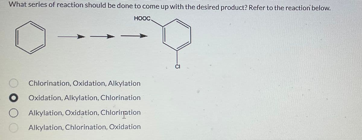 What series of reaction should be done to come up with the desired product? Refer to the reaction below.
ноос.
FO
O Chlorination, Oxidation, Alkylation
●
Oxidation, Alkylation, Chlorination
Alkylation, Oxidation, Chlorination
Alkylation, Chlorination, Oxidation
CI