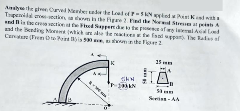 Analyse the given Curved Member under the Load of P = 5 kN applied at Point K and with a
Trapezoidal cross-section, as shown in the Figure 2. Find the Normal Stresses at points A
and B in the cross section at the Fixed Support due to the presence of any internal Axial Load
and the Bending Moment (which are also the reactions at the fixed support). The Radius of
Curvature (From O to Point B) is 500 mm, as shown in the Figure 2.
B
K
O
R = 500 mm
25 mm
A
» HỆ
SKN
P=100 KN
50 mm
B
50 mm
Section - AA