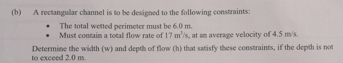 (b)
A rectangular channel is to be designed to the following constraints:
The total wetted perimeter must be 6.0 m.
Must contain a total flow rate of 17 m³/s, at an average velocity of 4.5 m/s.
●
Determine the width (w) and depth of flow (h) that satisfy these constraints, if the depth is not
to exceed 2.0 m.