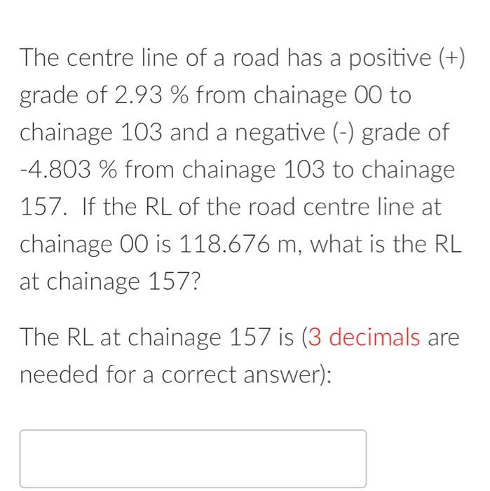 The centre line of a road has a positive (+)
grade of 2.93 % from chainage 00 to
chainage 103 and a negative (-) grade of
-4.803 % from chainage 103 to chainage
157. If the RL of the road centre line at
chainage 00 is 118.676 m, what is the RL
at chainage 157?
The RL at chainage 157 is (3 decimals are
needed for a correct answer):