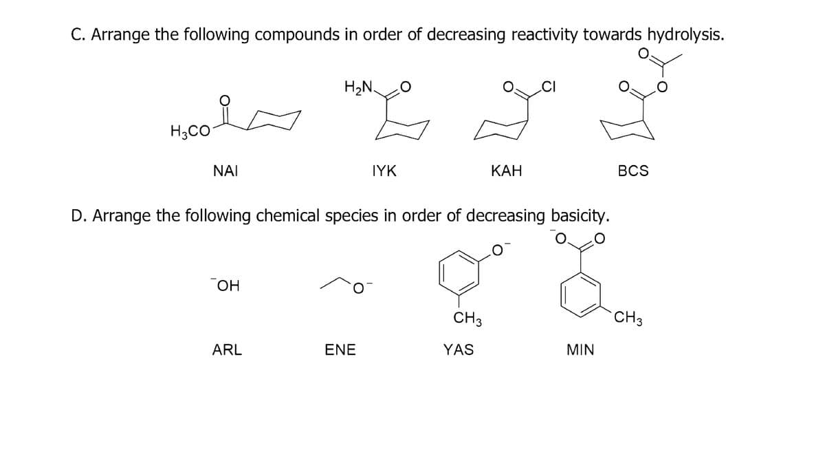 C. Arrange the following compounds in order of decreasing reactivity towards hydrolysis.
In
H3CO
ΝΑΙ
OH
H₂N.
ARL
E
ENE
IYK
D. Arrange the following chemical species in order of decreasing basicity.
CH3
KAH
YAS
CI
MIN
BCS
CH 3