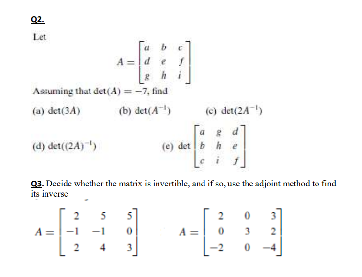 Q2.
Let
a b
A = d e
f
ghi
Assuming that det(A) = -7, find
(a) det(3A)
(b) det(A)
(c) det(2A)
a
(d) det((2A) )
(e) det b he
03. Decide whether the matrix is invertible, and if so, use the adjoint method to find
its inverse
2
5
2
3
A =
-1
-1
A =
3
2
4
-2
-4
3.
2.
