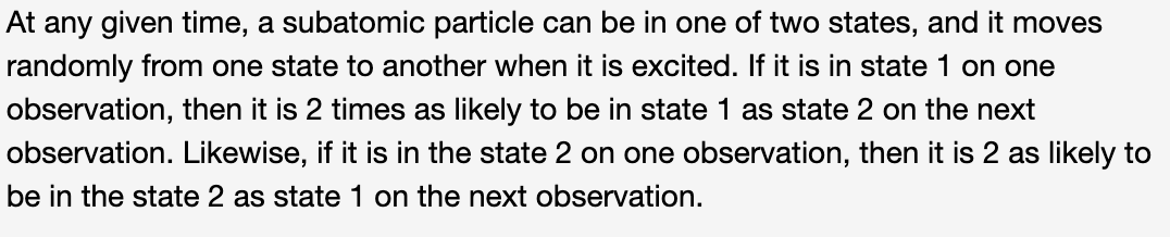 At any given time, a subatomic particle can be in one of two states, and it moves
randomly from one state to another when it is excited. If it is in state 1 on one
observation, then it is 2 times as likely to be in state 1 as state 2 on the next
observation. Likewise, if it is in the state 2 on one observation, then it is 2 as likely to
be in the state 2 as state 1 on the next observation.
