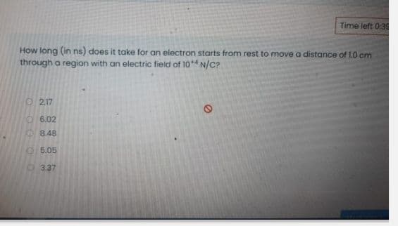 Time left 0:3
How long (in ns) does it take for an electron starts from rest to move a distance of 1.0 cm
through a region with an electric field of 10** N/C?
O 217
O6.02
8.48
O5.05
O 337
