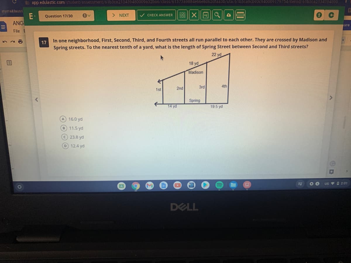b app.edulastic.com/student/assessment/61b3ca213439480009a32baó/class/61373a9884e66e8d62dfaa3b/uta/61b3ca9cb93c940009179754/itemid/61b3ca2134394800
mymail.lausd
E•
ANG
Question 17/30
> NEXT
V CHECK ANSWER
盟X|||||Q
are
File
In one neighborhood, First, Second, Third, and Fourth streets all run parallel to each other. They are crossed by Madison and
17
Spring streets. To the nearest tenth of a yard, what is the length of Spring Street between Second and Third streets?
22 yd
18 yd
Madison
3rd
4th
1st
2nd
Spring
14 yd
19.5 yd
A 16.0 yd
B 11.5 yd
C 23.8 yd
D 12.4 yd
US V D 2:01
DELL
