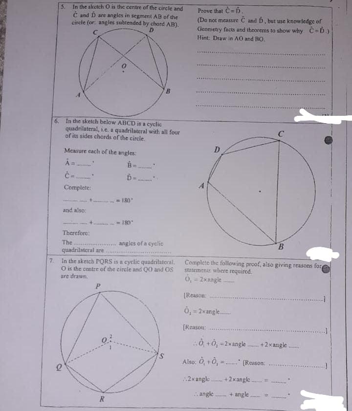 5. In the skctch O is the centre of the circle and
Ć and D are angles in segment AB of the
circle (or. angles subtended by chord AB).
Prove that C=D.
(Do not measure C and D, but use knowledge of
Geonietry facts and theorems to show why C=D)
Hint: Draw in AO and BO.
D.
6. In the sketch below ABCD is a cyclic
quadrilateral, i.e. a quadrilateral with all four
of its sides chords of the circle.
D
Measure cach of the angles:
A =
B-
A
Complete:
180
and also:
= 180
Therefore:
The
angles of a cyclic
B.
quadrilateral are
7. In the sketch PQRS is a cyclic quadrilateral. Complete the following proof, also giving reasons for
O is the centre of the circle and Q0 and OS
are drawn.
statementr where required.
0, - 2xangie
P
(Reason:
0, = 2xangle.
%3D
[Reason:
.ô, +ô, =2xangle
+2xangle
Also: O, +, =
(Reason:
2xangke
+2xangle.
angle
+ angle .
