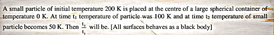 A small particle of initial temperature 200 K is placed at the centre of a large spherical container of
temperature 0 K. At time ti temperature of particle was 100 K and at time t2 temperature of small
particle becomes 50 K. Then ¹2 will be. [All surfaces behaves as a black body]
t₁