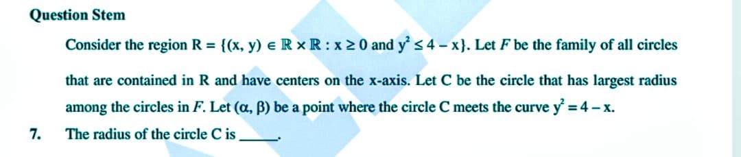 Question Stem
Consider the region R = {(x, y) = R x R : x ≥0 and y² ≤4-x}. Let F be the family of all circles
that are contained in R and have centers on the x-axis. Let C be the circle that has largest radius
among the circles in F. Let (a, B) be a point where the circle C meets the curve y² = 4-x.
The radius of the circle C is
7.