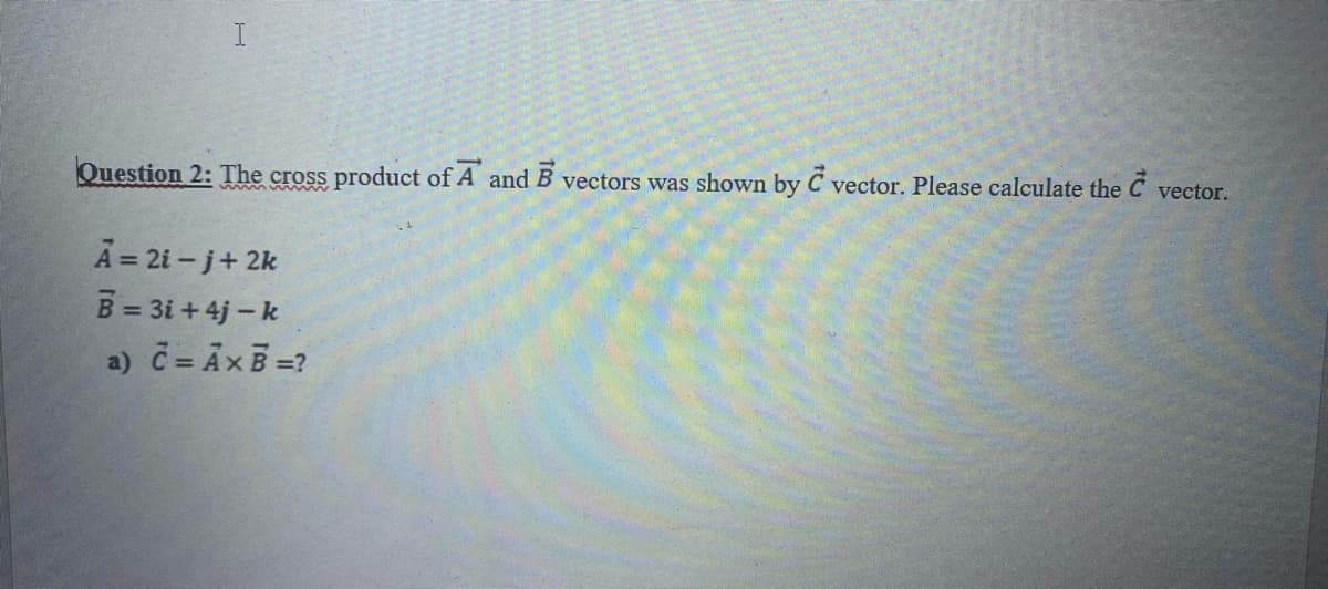 Question 2: The cross product of A and B vectors was shown by C vector. Please calculate the
vector.
A = 21 - j+ 2k
B = 3i + 4j – k
a) č = AxB=?
