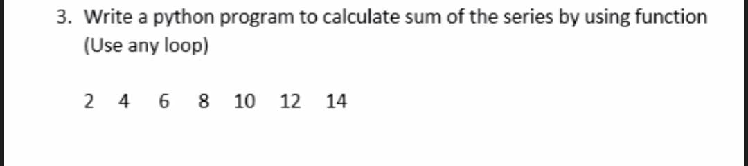 3. Write a python program to calculate sum of the series by using function
(Use any loop)
2 4 6 8
10
12
14
