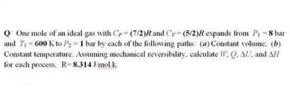 Q One mole of an ideal gas with Cp (7/2)R and Cy (5/2)Rexpands from P 8 bar
and T= 600 K to P 1 bar by each of the following paths: (@) Constant volume: (b)
Constant temperature. Assuming mechanical reversibility, calculate W. Q. AU, and AH
for each process, R=8.314 J mol.k.
