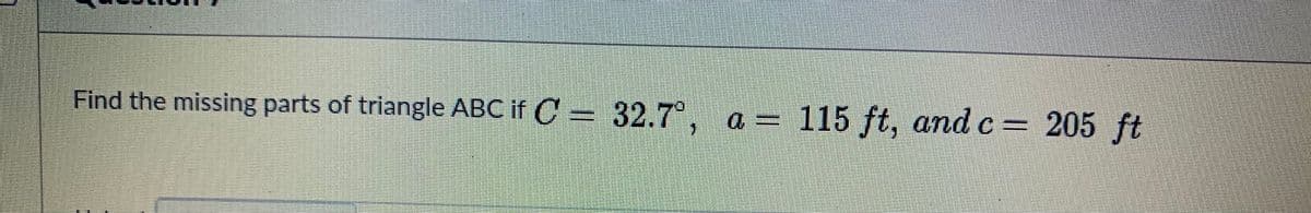 Find the missing parts of triangle ABC if C = 32.7°, a = 115 ft, andc= 205 ft
