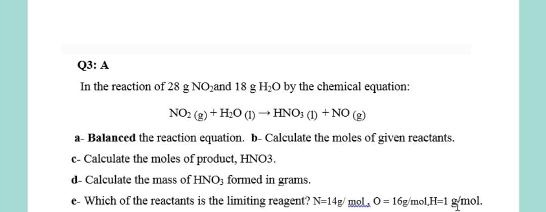 Q3: A
In the reaction of 28 g NO2and 18 g H2O by the chemical equation:
NO2 (g) + H2O (1) → HNO; (1) +NO (g)
a- Balanced the reaction equation. b- Calculate the moles of given reactants.
c- Calculate the moles of product, HNO3.
d- Calculate the mass of HNO3 formed in grams.
e- Which of the reactants is the limiting reagent? N=14g/ mol 0 = 16g/mol,H=1 gmol.
