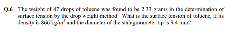 Q.6 The weight of 47 drops of toluene was found to be 2.33 grams in the determination of
surface tension by the drop weight method. What is the surface tension of toluene, if its
density is 866 kg/m' and the diameter of the stalagmometer tip is 9.4 mm?
