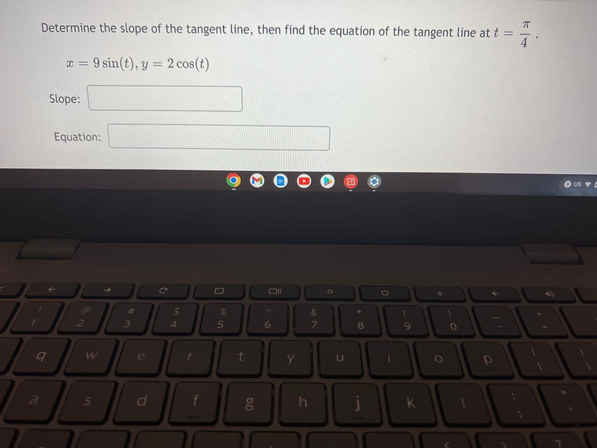 Determine the slope of the tangent line, then find the equation of the tangent line at t =
44
x = 9 sin(t), y = 2 cos(t)
q
a
Slope:
Equation:
K
2
W
S
J
3
7
с
e
d
$
4
r
f
71
do 5
%
00
t
6.0
6
JII
D
y
h
&
7
D
A
*
8
DU
9
T
D
k
9 US
+
р
1
T
S
7