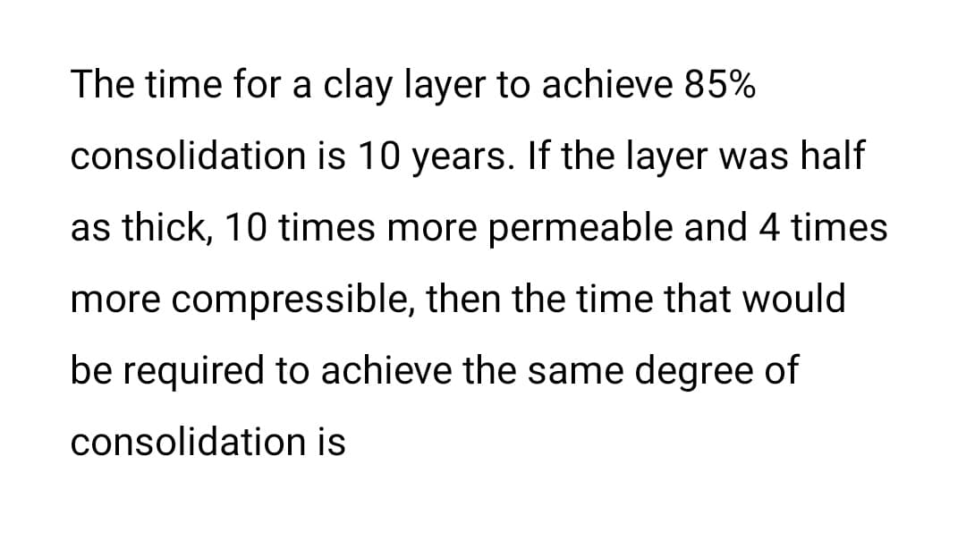 The time for a clay layer to achieve 85%
consolidation is 10 years. If the layer was half
as thick, 10 times more permeable and 4 times
more compressible, then the time that would
be required to achieve the same degree of
consolidation is
