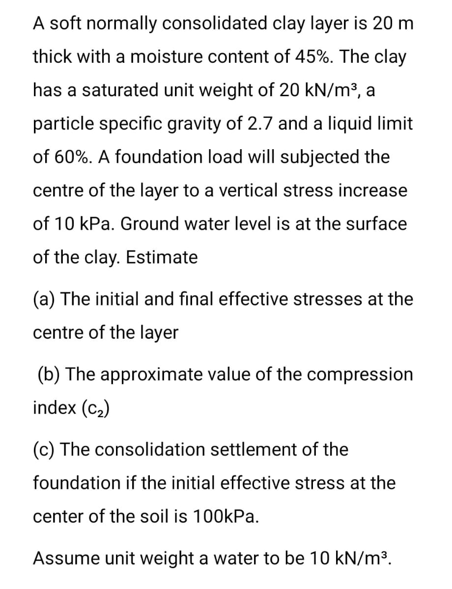 A soft normally consolidated clay layer is 20 m
thick with a moisture content of 45%. The clay
has a saturated unit weight of 20 kN/m³, a
particle specific gravity of 2.7 and a liquid limit
of 60%. A foundation load will subjected the
centre of the layer to a vertical stress increase
of 10 kPa. Ground water level is at the surface
of the clay. Estimate
(a) The initial and final effective stresses at the
centre of the layer
(b) The approximate value of the compression
index (c2)
(c) The consolidation settlement of the
foundation if the initial effective stress at the
center of the soil is 100kPa.
Assume unit weight a water to be 10 kN/m³.
